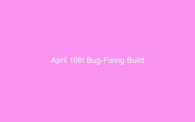 April 16th Bug-Fixing Build