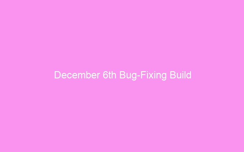 December 6th Bug-Fixing Build